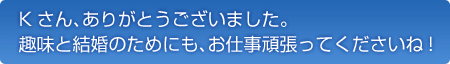 ありがとうございました。趣味と結婚のためにも、お仕事頑張ってくださいね!